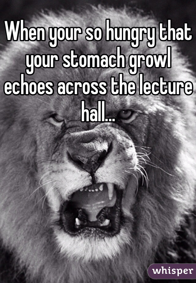 When your so hungry that your stomach growl echoes across the lecture hall...