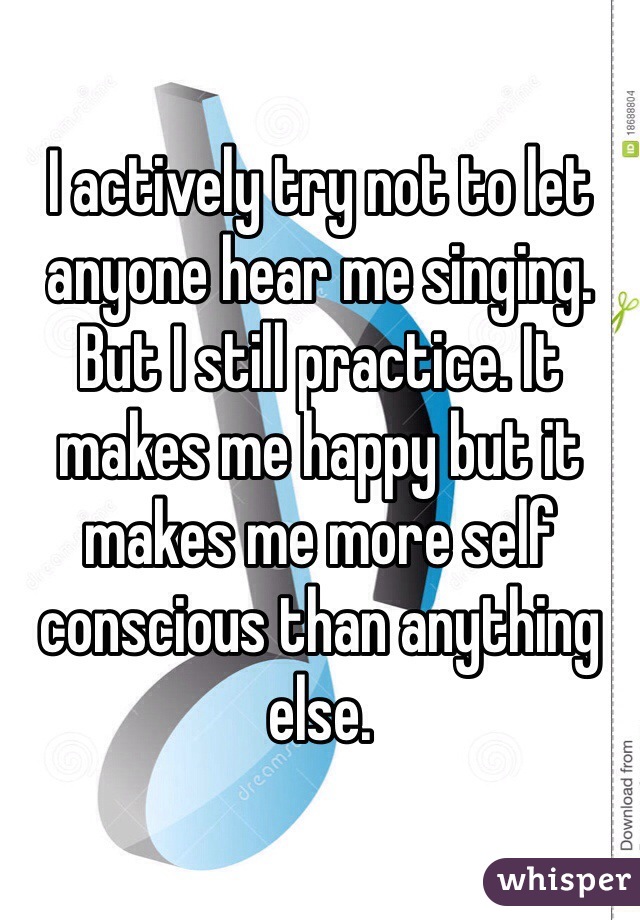 I actively try not to let anyone hear me singing. But I still practice. It makes me happy but it makes me more self conscious than anything else. 