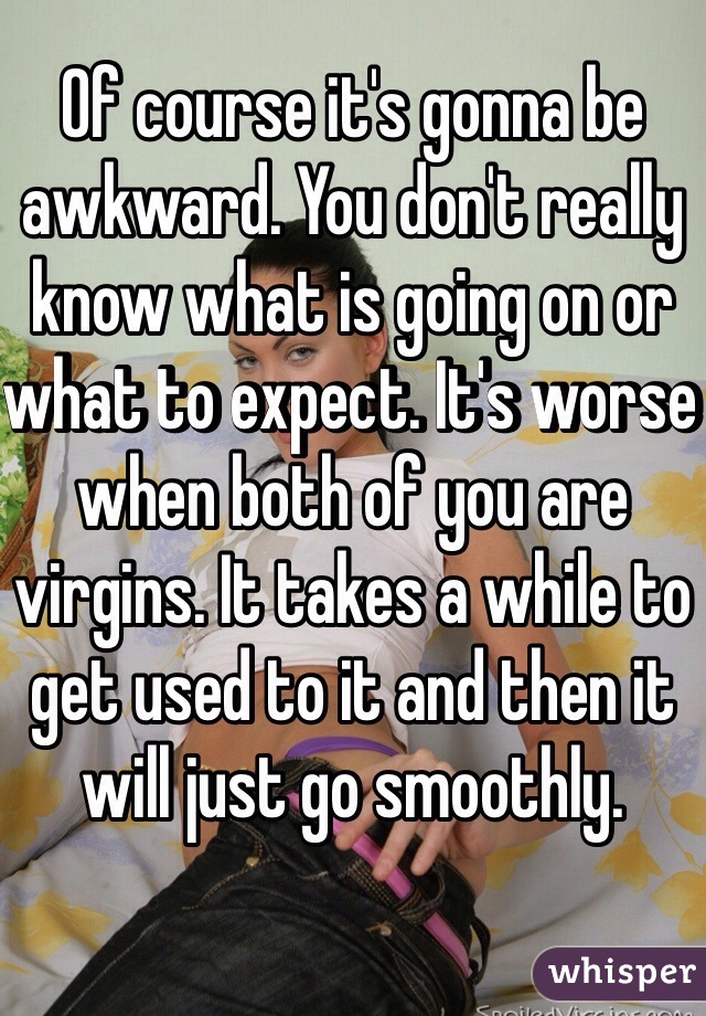 Of course it's gonna be awkward. You don't really know what is going on or what to expect. It's worse when both of you are virgins. It takes a while to get used to it and then it will just go smoothly.