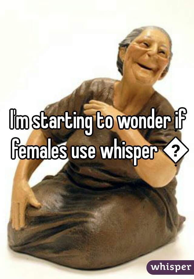 I'm starting to wonder if females use whisper 👀