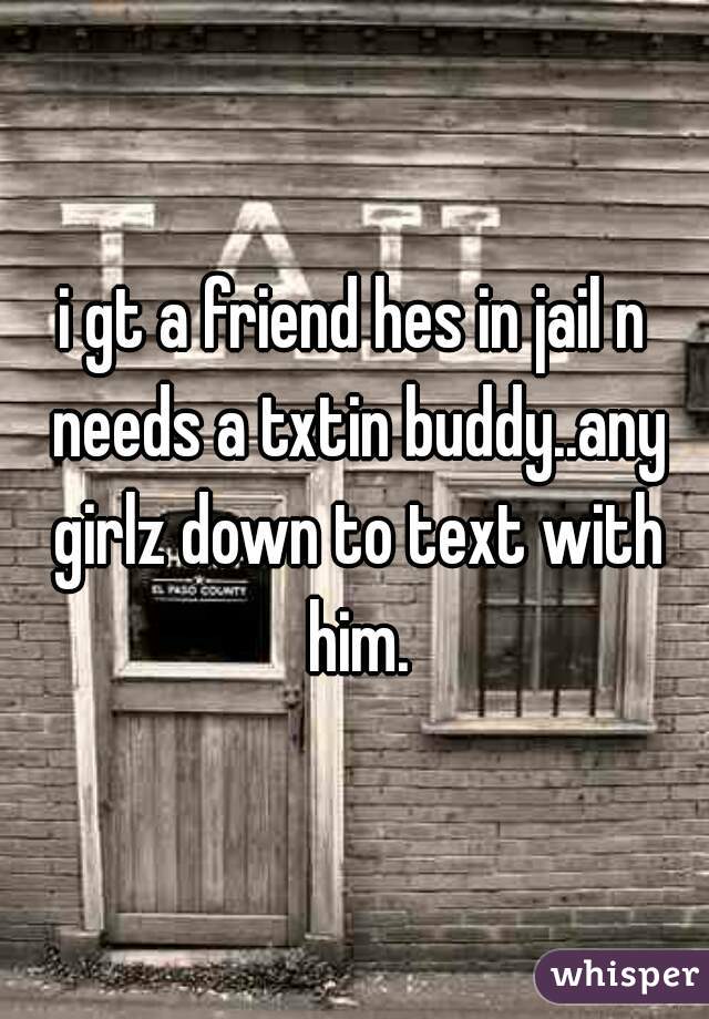 i gt a friend hes in jail n needs a txtin buddy..any girlz down to text with him.