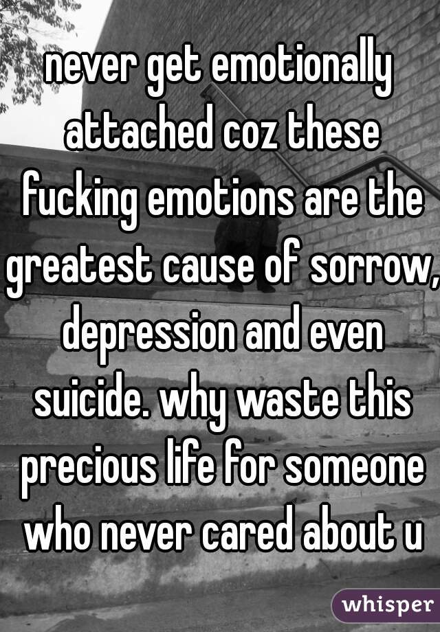 never get emotionally attached coz these fucking emotions are the greatest cause of sorrow, depression and even suicide. why waste this precious life for someone who never cared about u