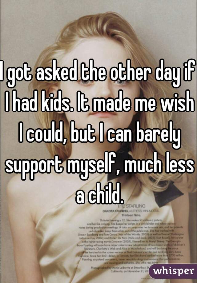 I got asked the other day if I had kids. It made me wish I could, but I can barely support myself, much less a child.