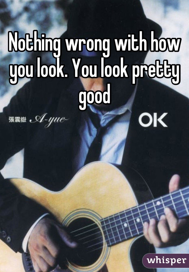 Nothing wrong with how you look. You look pretty good