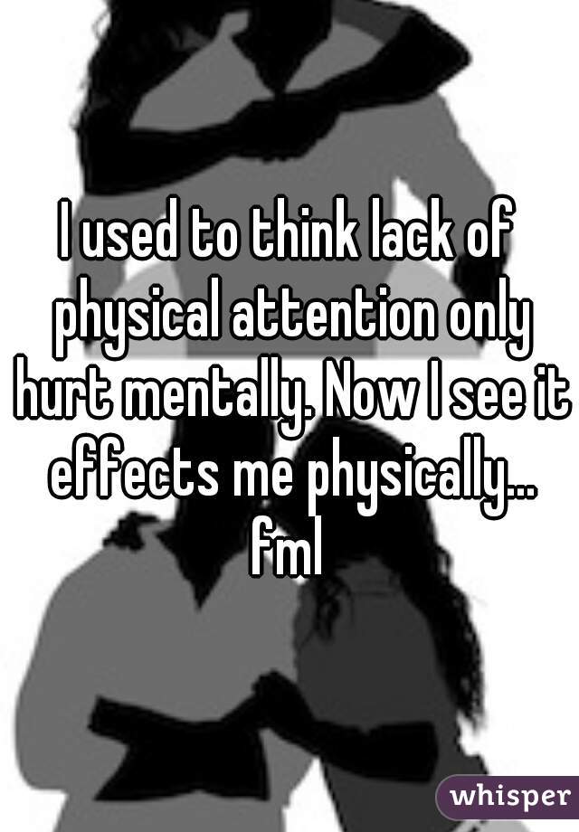 I used to think lack of physical attention only hurt mentally. Now I see it effects me physically... fml 