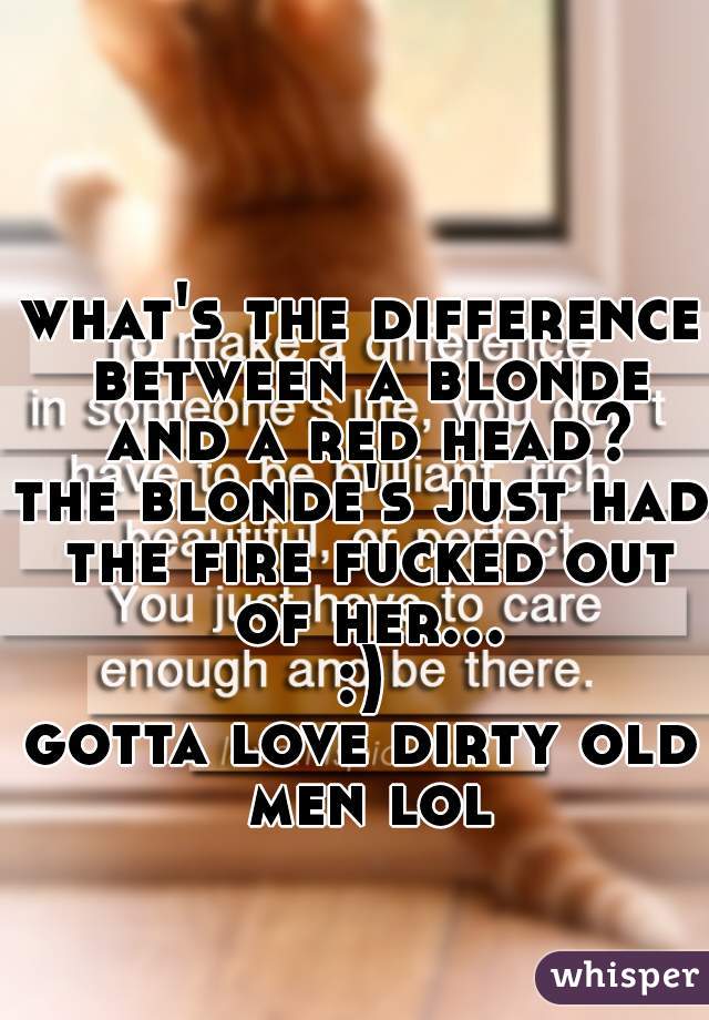 what's the difference between a blonde and a red head?

the blonde's just had the fire fucked out of her... :) 

gotta love dirty old men lol