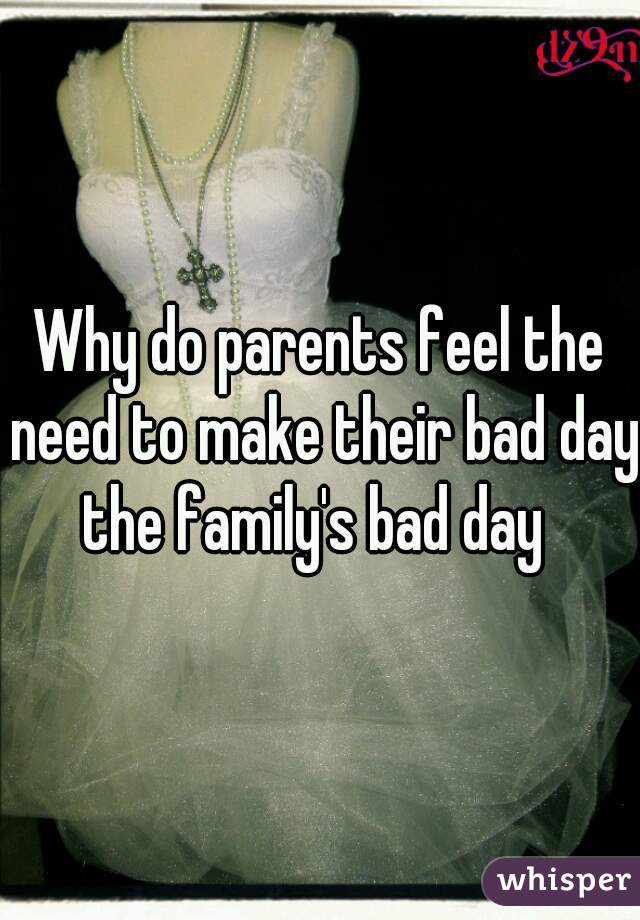 Why do parents feel the need to make their bad day the family's bad day  