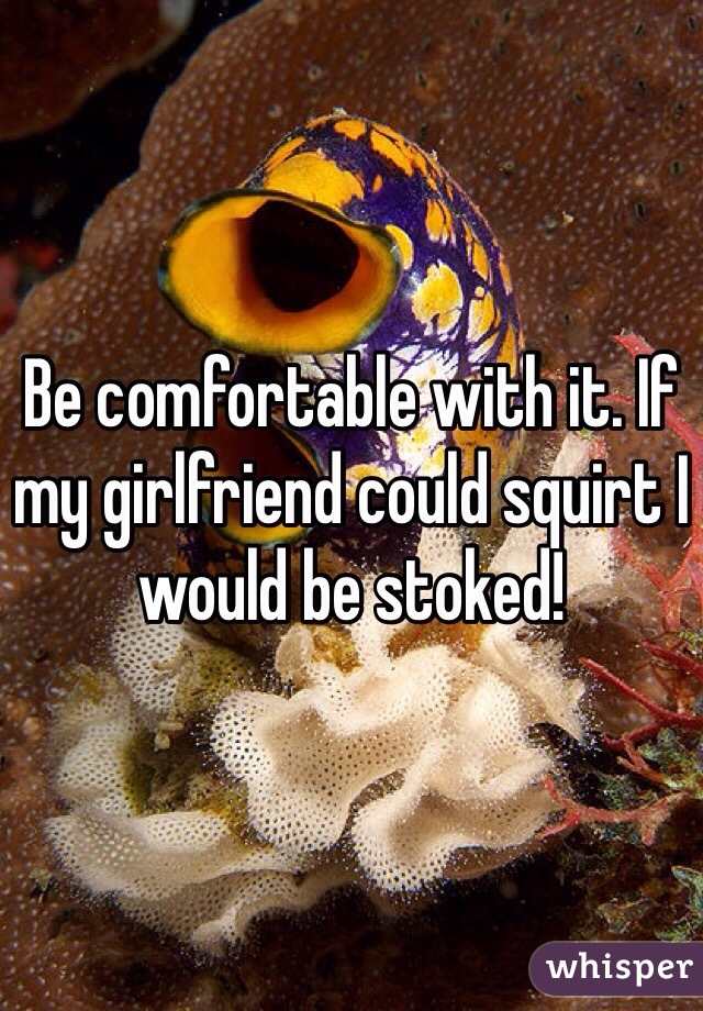 Be comfortable with it. If my girlfriend could squirt I would be stoked!