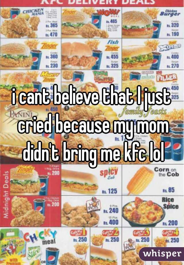 i cant believe that I just cried because my mom didn't bring me kfc lol