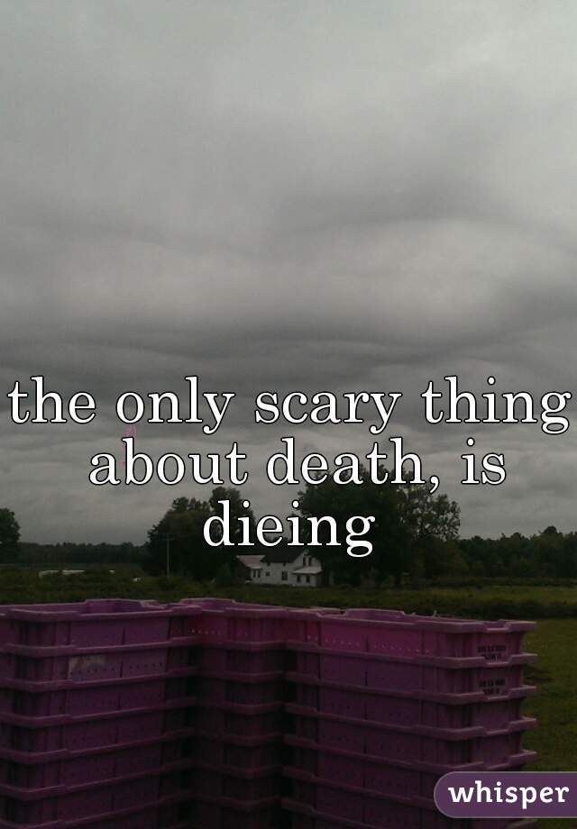 the only scary thing about death, is dieing 