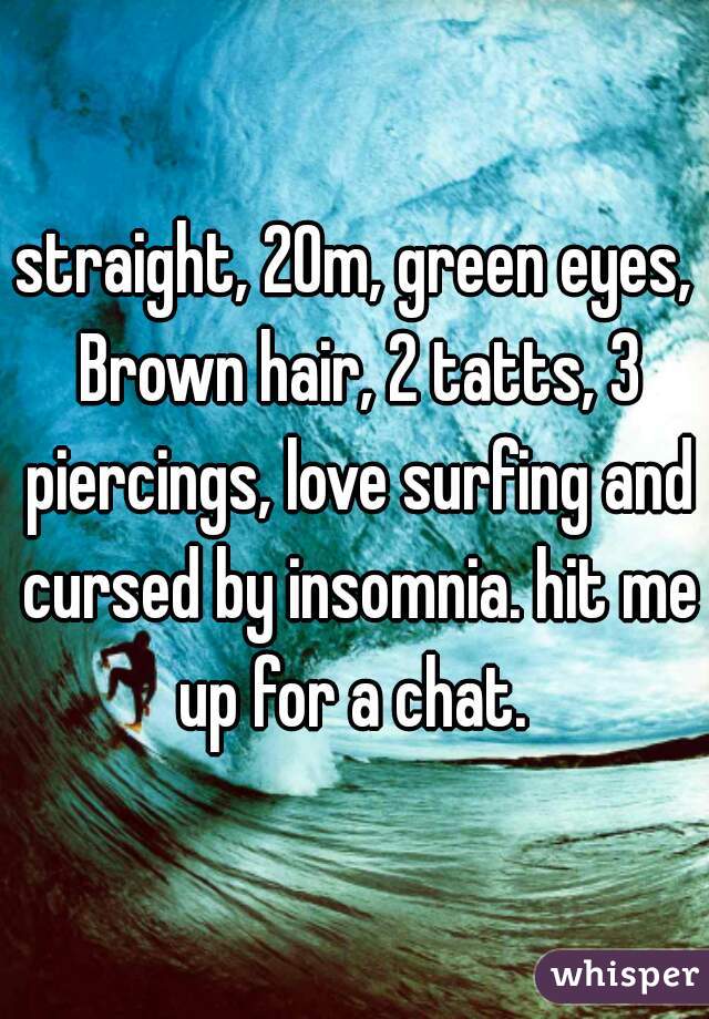 straight, 20m, green eyes, Brown hair, 2 tatts, 3 piercings, love surfing and cursed by insomnia. hit me up for a chat. 
