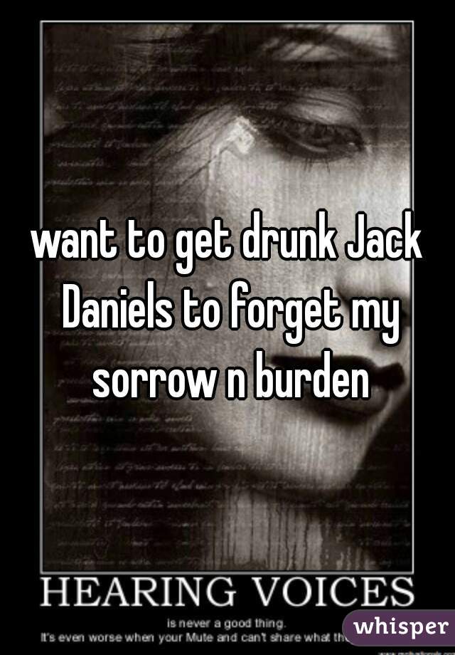 want to get drunk Jack Daniels to forget my sorrow n burden