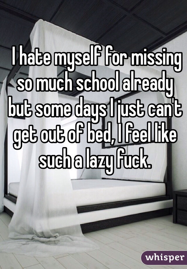 I hate myself for missing so much school already but some days I just can't get out of bed, I feel like such a lazy fuck. 
