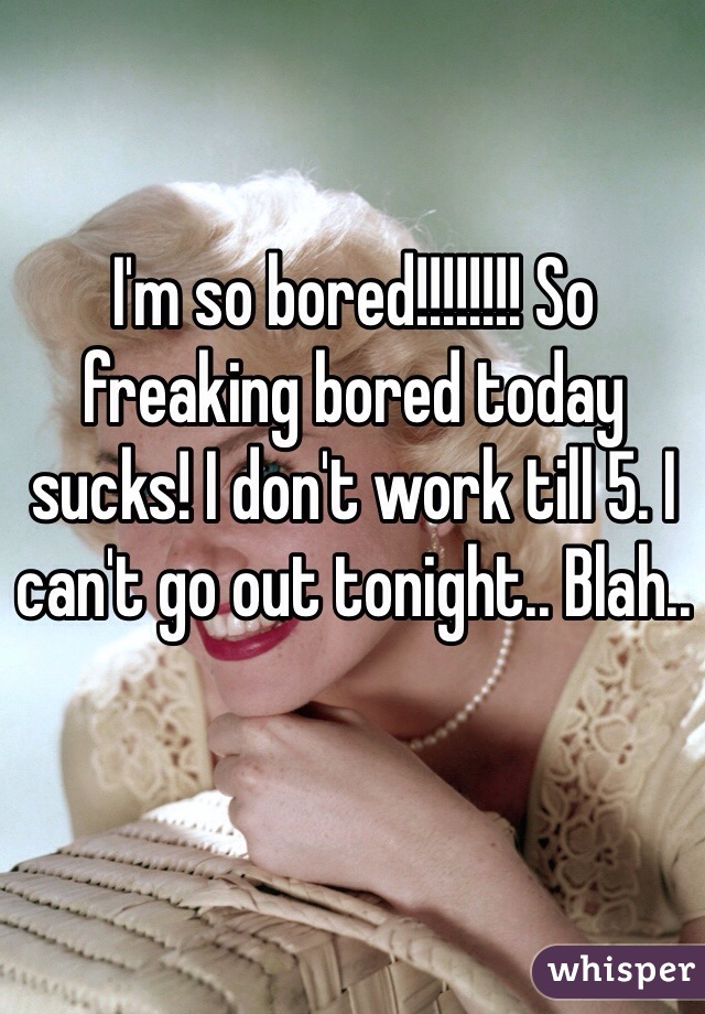 I'm so bored!!!!!!!! So freaking bored today sucks! I don't work till 5. I can't go out tonight.. Blah.. 