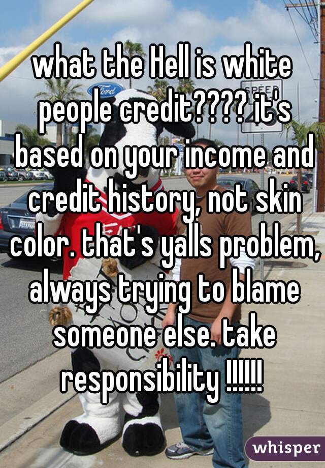 what the Hell is white people credit???? it's based on your income and credit history, not skin color. that's yalls problem, always trying to blame someone else. take responsibility !!!!!! 