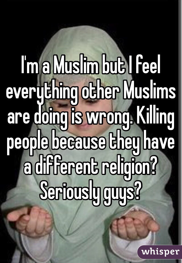 I'm a Muslim but I feel everything other Muslims are doing is wrong. Killing people because they have a different religion? Seriously guys?