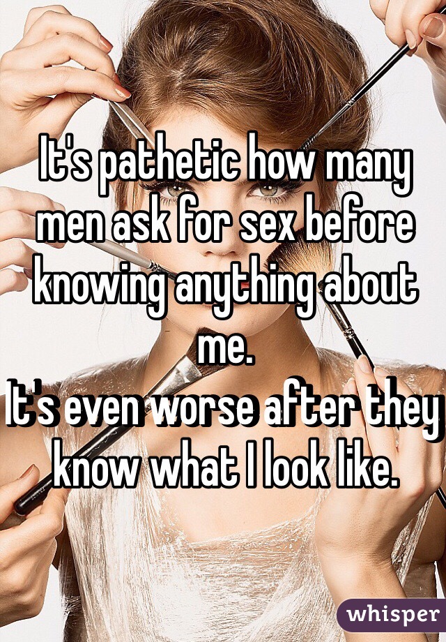 It's pathetic how many men ask for sex before knowing anything about me.
It's even worse after they know what I look like.