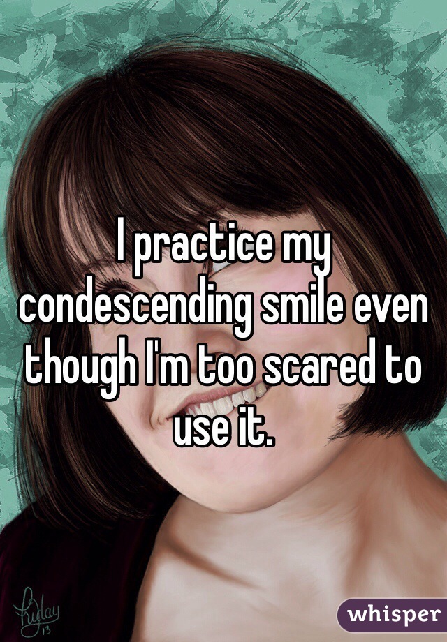 I practice my condescending smile even though I'm too scared to use it. 
