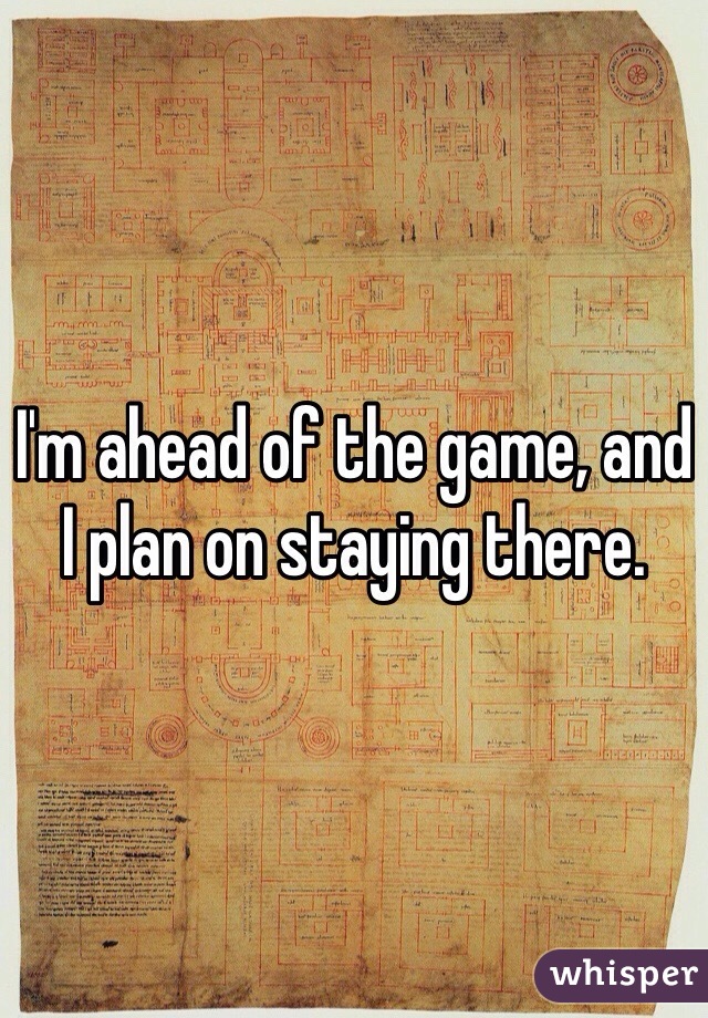 I'm ahead of the game, and I plan on staying there.