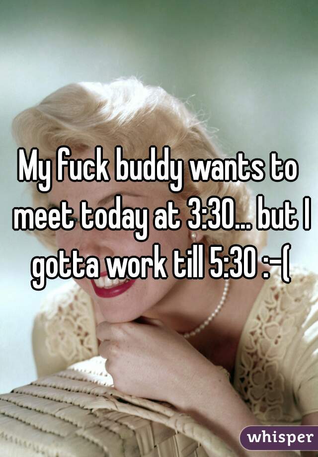 My fuck buddy wants to meet today at 3:30... but I gotta work till 5:30 :-(