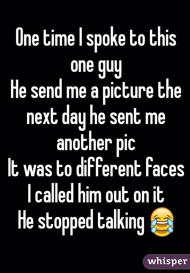 One time I spoke to this one guy 
He send me a picture the next day he sent me another pic 
It was to different faces 
I called him out on it 
He stopped talking 😂