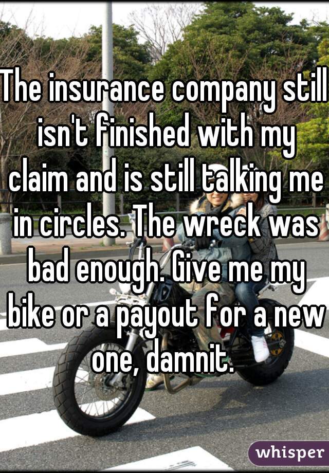 The insurance company still isn't finished with my claim and is still talking me in circles. The wreck was bad enough. Give me my bike or a payout for a new one, damnit. 