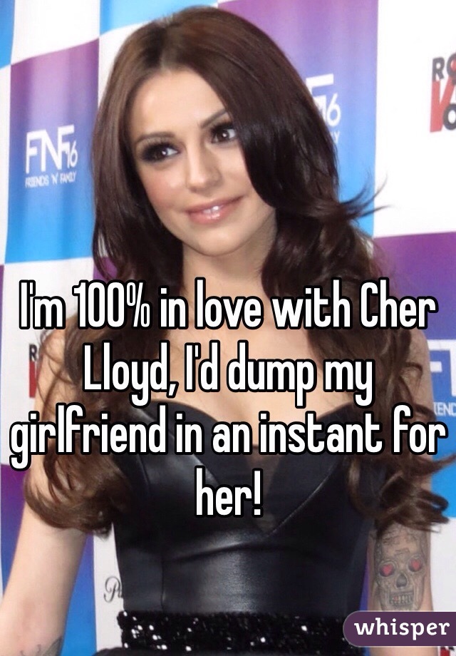 I'm 100% in love with Cher Lloyd, I'd dump my girlfriend in an instant for her! 