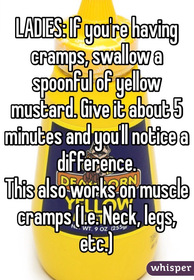 LADIES: If you're having cramps, swallow a spoonful of yellow mustard. Give it about 5 minutes and you'll notice a difference.
This also works on muscle cramps (I.e. Neck, legs, etc.)