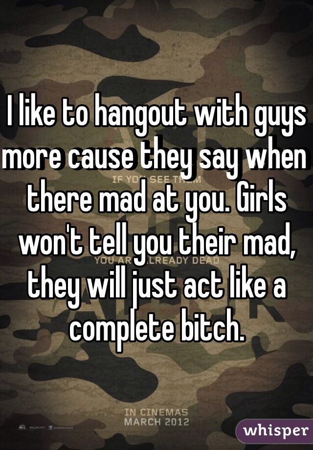 I like to hangout with guys more cause they say when there mad at you. Girls won't tell you their mad, they will just act like a complete bitch. 
