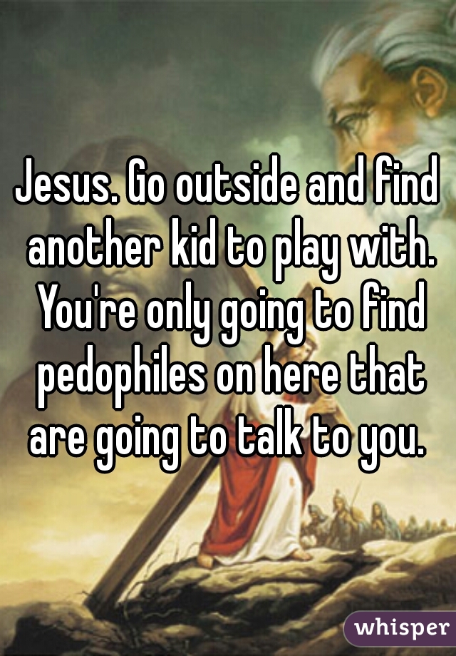 Jesus. Go outside and find another kid to play with. You're only going to find pedophiles on here that are going to talk to you. 
