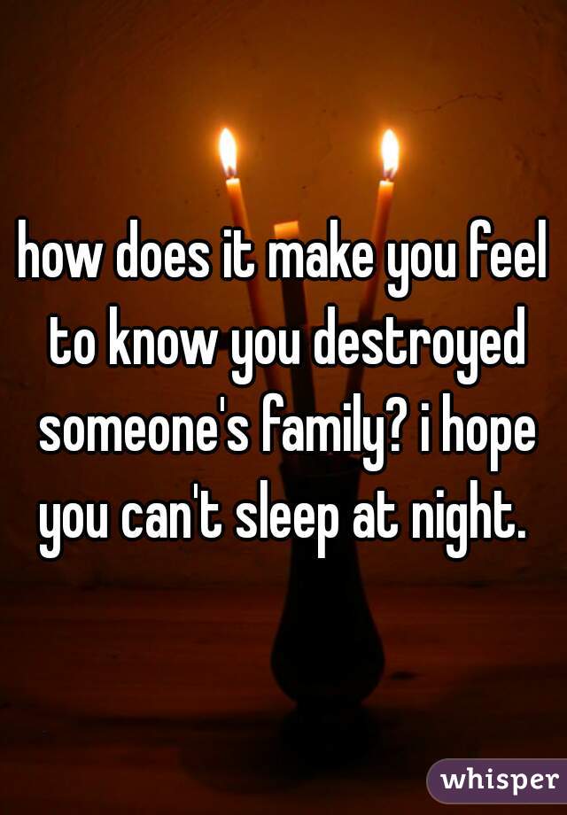 how does it make you feel to know you destroyed someone's family? i hope you can't sleep at night. 