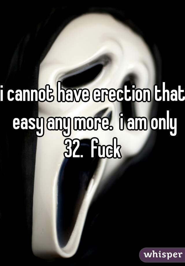 i cannot have erection that easy any more.  i am only 32.  fuck 