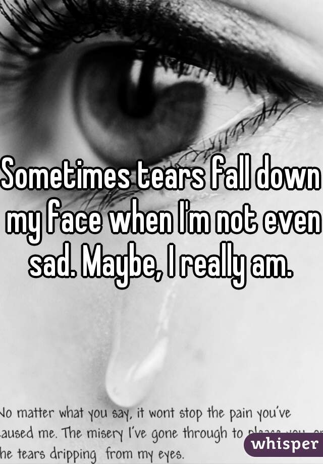 Sometimes tears fall down my face when I'm not even sad. Maybe, I really am. 