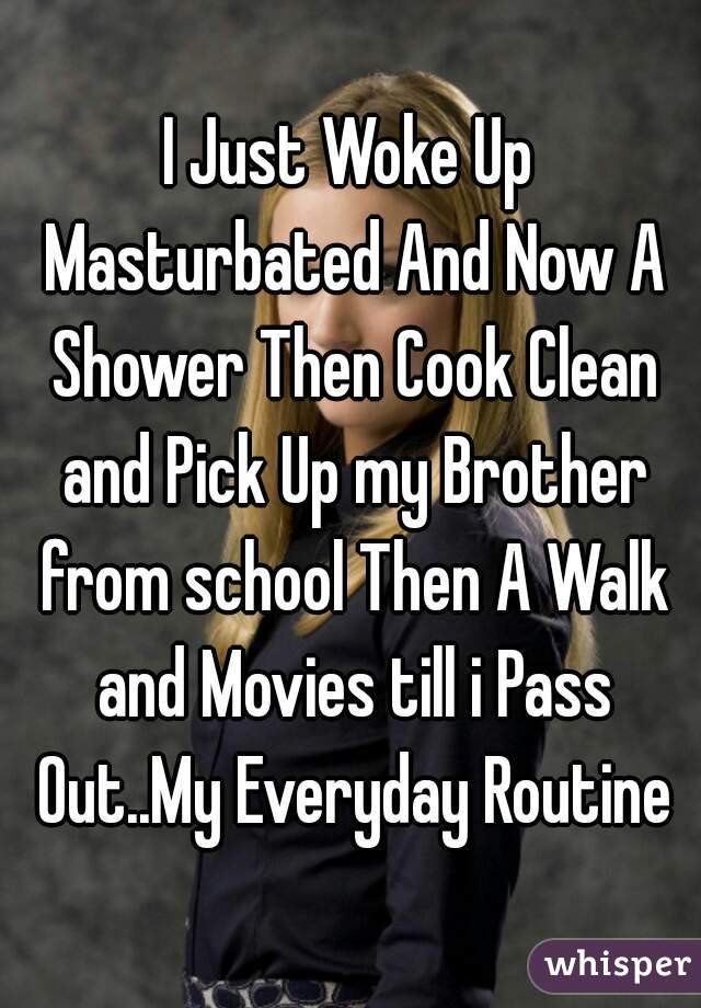 I Just Woke Up Masturbated And Now A Shower Then Cook Clean and Pick Up my Brother from school Then A Walk and Movies till i Pass Out..My Everyday Routine