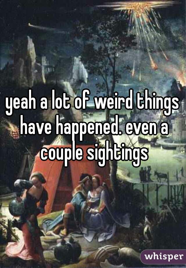 yeah a lot of weird things have happened. even a couple sightings