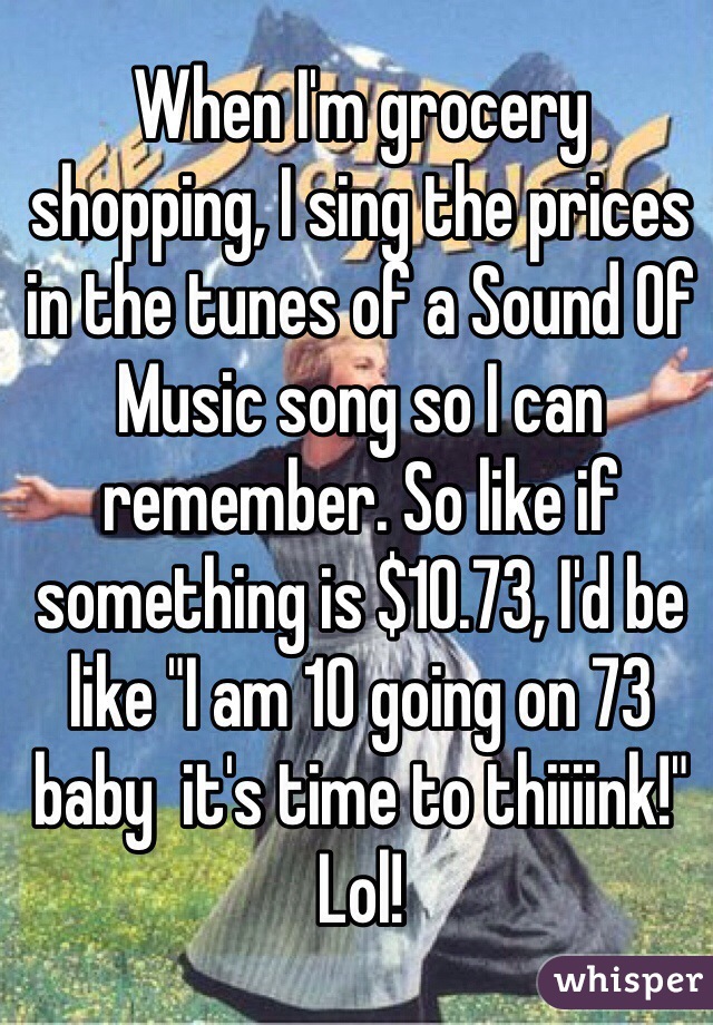 When I'm grocery shopping, I sing the prices in the tunes of a Sound Of Music song so I can remember. So like if something is $10.73, I'd be like "I am 10 going on 73 baby  it's time to thiiiink!" Lol!  