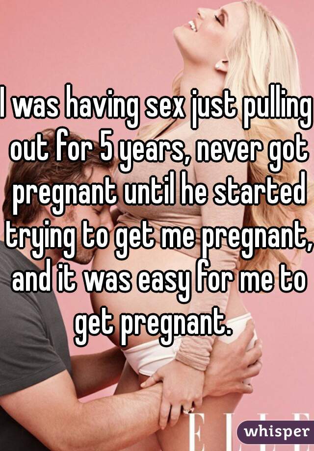 I was having sex just pulling out for 5 years, never got pregnant until he started trying to get me pregnant, and it was easy for me to get pregnant.  