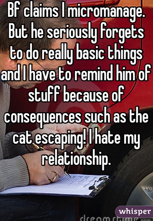 Bf claims I micromanage. But he seriously forgets to do really basic things and I have to remind him of stuff because of consequences such as the cat escaping! I hate my relationship.