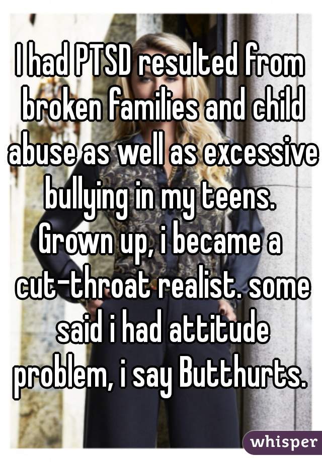 I had PTSD resulted from broken families and child abuse as well as excessive bullying in my teens. 
Grown up, i became a cut-throat realist. some said i had attitude problem, i say Butthurts. 