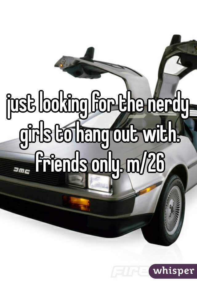 just looking for the nerdy girls to hang out with. friends only. m/26