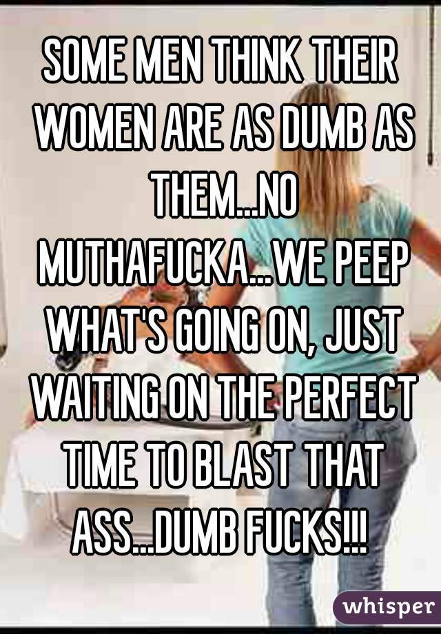 SOME MEN THINK THEIR WOMEN ARE AS DUMB AS THEM...NO MUTHAFUCKA...WE PEEP WHAT'S GOING ON, JUST WAITING ON THE PERFECT TIME TO BLAST THAT ASS...DUMB FUCKS!!! 