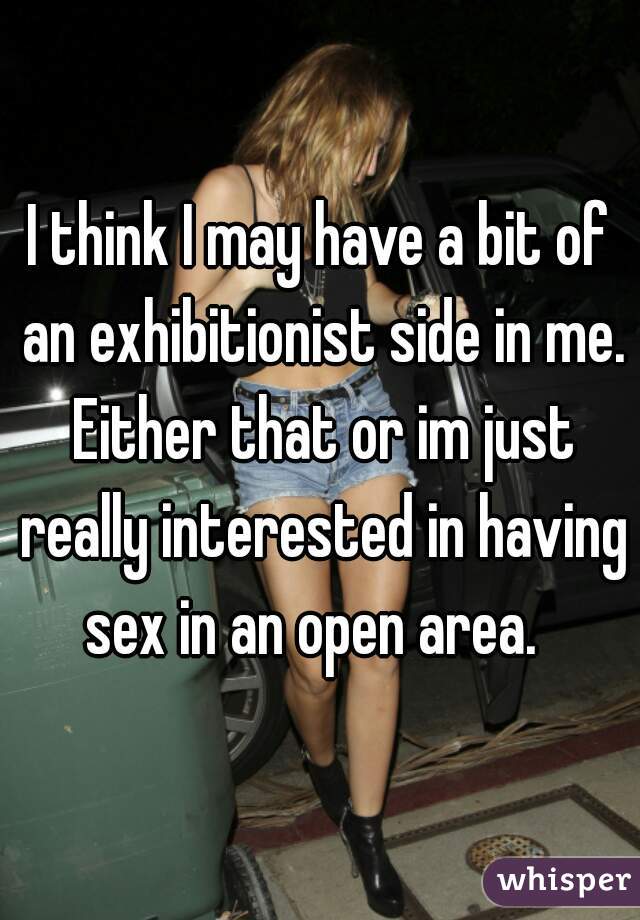 I think I may have a bit of an exhibitionist side in me. Either that or im just really interested in having sex in an open area.  