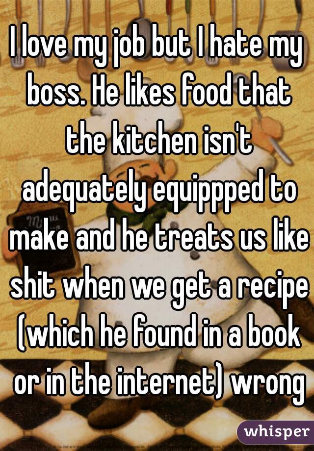 I love my job but I hate my boss. He likes food that the kitchen isn't adequately equippped to make and he treats us like shit when we get a recipe (which he found in a book or in the internet) wrong