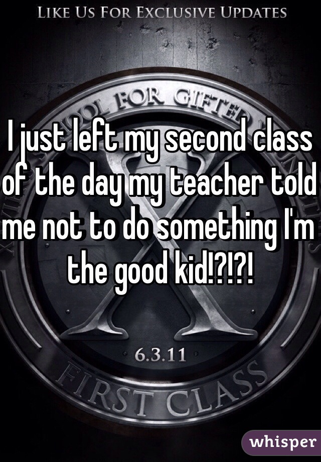 I just left my second class of the day my teacher told me not to do something I'm the good kid!?!?!