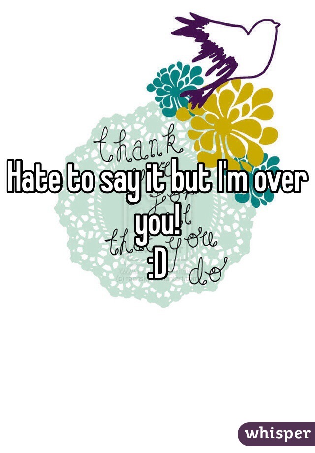 Hate to say it but I'm over you! 
:D