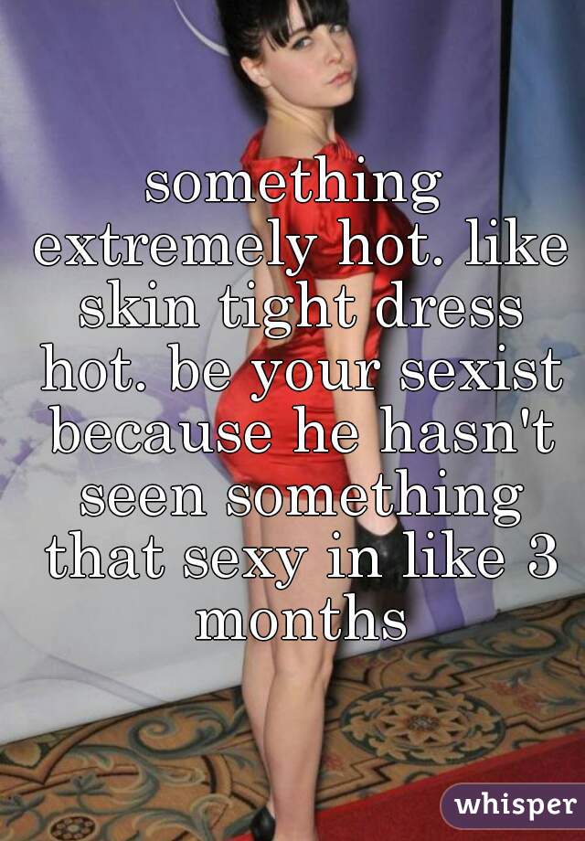 something extremely hot. like skin tight dress hot. be your sexist because he hasn't seen something that sexy in like 3 months