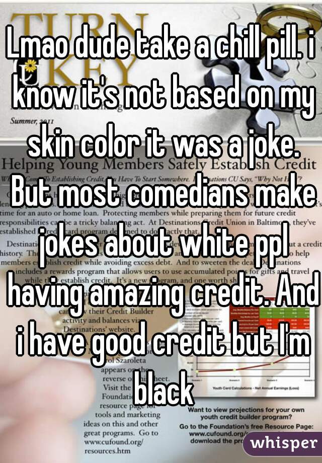 Lmao dude take a chill pill. i know it's not based on my skin color it was a joke. But most comedians make jokes about white ppl having amazing credit. And i have good credit but I'm black