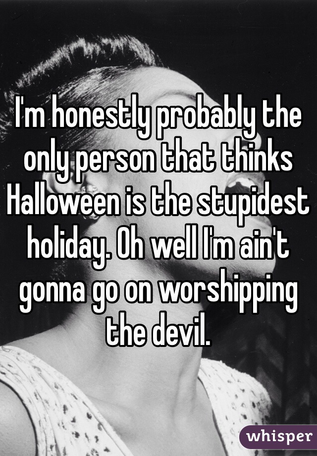 I'm honestly probably the only person that thinks Halloween is the stupidest holiday. Oh well I'm ain't gonna go on worshipping the devil. 