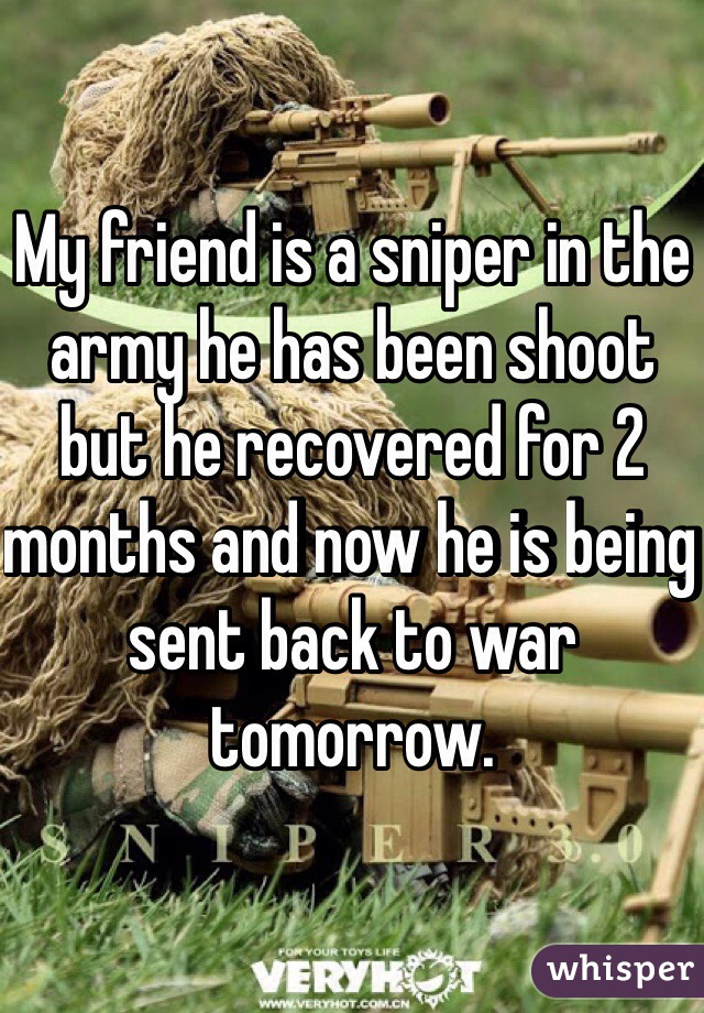 My friend is a sniper in the army he has been shoot but he recovered for 2 months and now he is being sent back to war  tomorrow.  