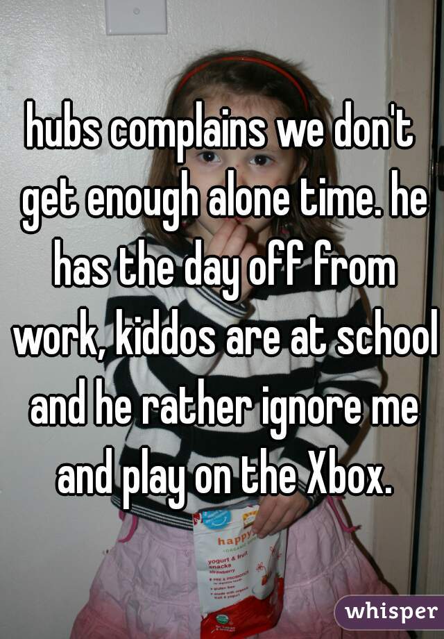 hubs complains we don't get enough alone time. he has the day off from work, kiddos are at school and he rather ignore me and play on the Xbox.